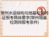 常州水运结构与地基检测师证报考具体要求(常州地基检测师报考条件)