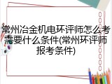 常州冶金机电环评师怎么考需要什么条件(常州环评师报考条件)