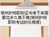 常州护师职称证书考下来需要花多久难不难(常州护师职称考试时长难度)