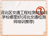 河北区交通工程检测师培训学校哪里好(河北交通检测师培训推荐)