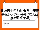 白城执业药师证书考下来需要花多久难不难(白城执业药师证好考吗)