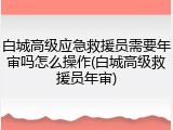 白城高级应急救援员需要年审吗怎么操作(白城高级救援员年审)