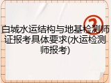 白城水运结构与地基检测师证报考具体要求(水运检测师报考)