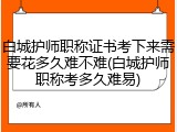 白城护师职称证书考下来需要花多久难不难(白城护师职称考多久难易)