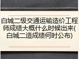 白城二级交通运输造价工程师成绩大概什么时候出来(白城二造成绩何时公布)