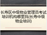 长寿区中级物业管理员考试培训机构哪里找(长寿中级物业培训)