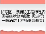长寿区一级消防工程师是否需要继续教育呢如何进行(一级消防工程师继续教育)