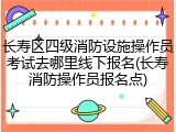 长寿区四级消防设施操作员考试去哪里线下报名(长寿消防操作员报名点)