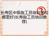 长寿区中级施工员培训学校哪里好(长寿施工员培训推荐)