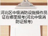 河北区中级消防设施操作员证在哪里报考(河北中级消防证报考)