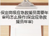 保定高级应急救援员需要年审吗怎么操作(保定应急救援员年审)