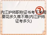 内江护师职称证书考下来需要花多久难不难(内江护师证考多久)
