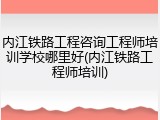 内江铁路工程咨询工程师培训学校哪里好(内江铁路工程师培训)