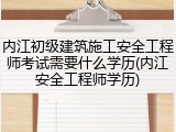 内江初级建筑施工安全工程师考试需要什么学历(内江安全工程师学历)
