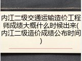 内江二级交通运输造价工程师成绩大概什么时候出来(内江二级造价成绩公布时间)