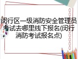 闵行区一级消防安全管理员考试去哪里线下报名(闵行消防考试报名点)
