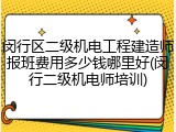 闵行区二级机电工程建造师报班费用多少钱哪里好(闵行二级机电师培训)