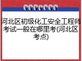 河北区初级化工安全工程师考试一般在哪里考(河北区考点)