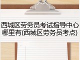 西城区劳务员考试指导中心哪里有(西城区劳务员考点)