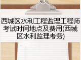 西城区水利工程监理工程师考试时间地点及费用(西城区水利监理考务)