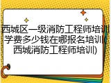 西城区一级消防工程师培训学费多少钱在哪报名培训(西城消防工程师培训)