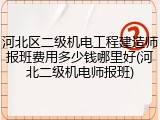河北区二级机电工程建造师报班费用多少钱哪里好(河北二级机电师报班)