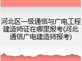 河北区一级通信与广电工程建造师证在哪里报考(河北通信广电建造师报考)