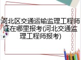 河北区交通运输监理工程师证在哪里报考(河北交通监理工程师报考)