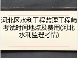 河北区水利工程监理工程师考试时间地点及费用(河北水利监理考情)