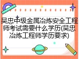 吴忠中级金属冶炼安全工程师考试需要什么学历(吴忠冶炼工程师学历要求)