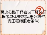 吴忠公路工程咨询工程师证报考具体要求(吴忠公路咨询工程师报考条件)