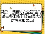 吴忠一级消防安全管理员考试去哪里线下报名(吴忠消防考试报名点)
