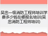 吴忠一级消防工程师培训学费多少钱在哪报名培训(吴忠消防工程师培训)