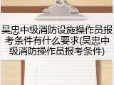 吴忠中级消防设施操作员报考条件有什么要求(吴忠中级消防操作员报考条件)