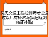 吴忠交通工程检测师考证通过以后有补贴吗(吴忠检测师证补贴)