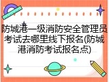 防城港一级消防安全管理员考试去哪里线下报名(防城港消防考试报名点)