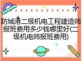 防城港二级机电工程建造师报班费用多少钱哪里好(二级机电师报班费用)