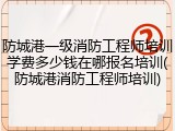 防城港一级消防工程师培训学费多少钱在哪报名培训(防城港消防工程师培训)