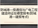 防城港一级通信与广电工程建造师证在哪里报考(防城港一建报考点)
