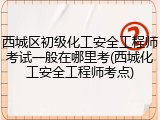 西城区初级化工安全工程师考试一般在哪里考(西城化工安全工程师考点)