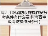 海西中级消防设施操作员报考条件有什么要求(海西中级消防操作员条件)
