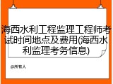 海西水利工程监理工程师考试时间地点及费用(海西水利监理考务信息)