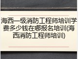 海西一级消防工程师培训学费多少钱在哪报名培训(海西消防工程师培训)