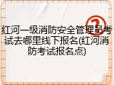 红河一级消防安全管理员考试去哪里线下报名(红河消防考试报名点)