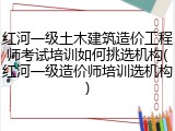 红河一级土木建筑造价工程师考试培训如何挑选机构(红河一级造价师培训选机构)