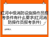 红河中级消防设施操作员报考条件有什么要求(红河消防操作员报考条件)