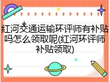 红河交通运输环评师有补贴吗怎么领取呢(红河环评师补贴领取)