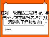 红河一级消防工程师培训学费多少钱在哪报名培训(红河消防工程师培训)
