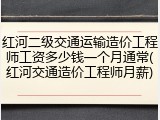红河二级交通运输造价工程师工资多少钱一个月通常(红河交通造价工程师月薪)