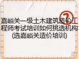 嘉峪关一级土木建筑造价工程师考试培训如何挑选机构(选嘉峪关造价培训)